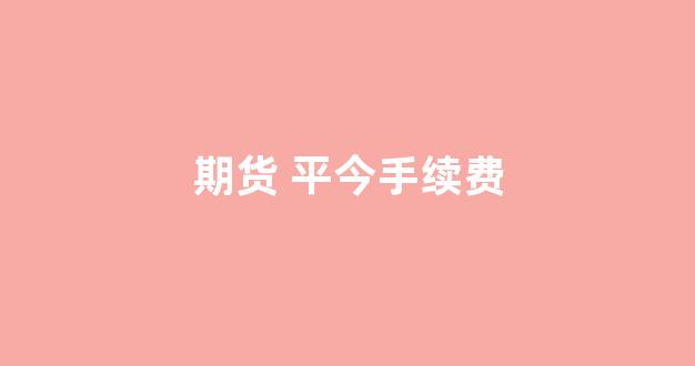 期货 平今手续费(期货平今手续费)_https://www.wguangz.com_大商所_第1张